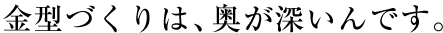 金型づくりは、奥が深いんです。